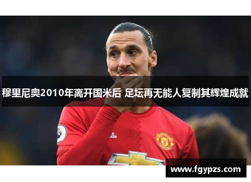 穆里尼奥2010年离开国米后 足坛再无能人复制其辉煌成就 穆里尼奥2010年离开国米后 足坛再无能人复制其辉煌成就