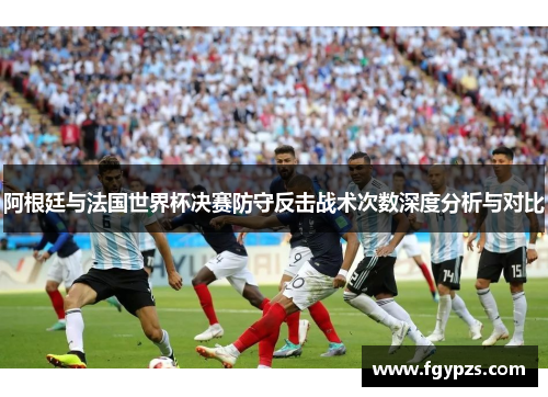 阿根廷与法国世界杯决赛防守反击战术次数深度分析与对比 阿根廷与法国世界杯决赛防守反击战术次数深度分析与对比
