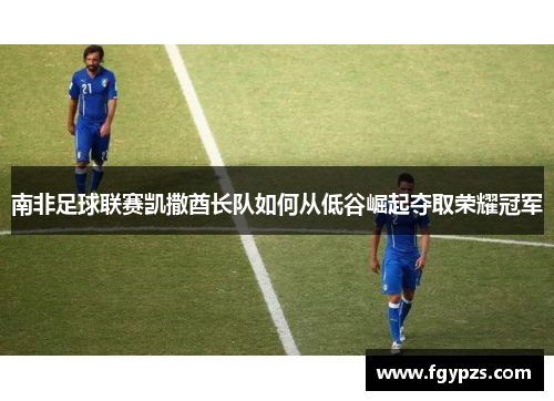 南非足球联赛凯撒酋长队如何从低谷崛起夺取荣耀冠军 南非足球联赛凯撒酋长队如何从低谷崛起夺取荣耀冠军