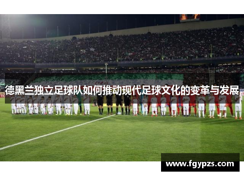 德黑兰独立足球队如何推动现代足球文化的变革与发展 德黑兰独立足球队如何推动现代足球文化的变革与发展