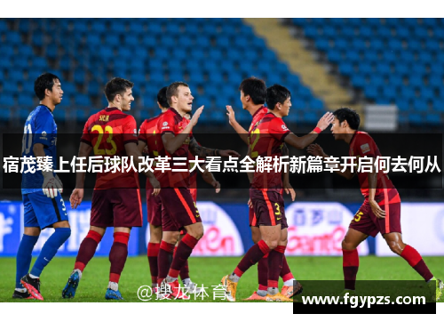 宿茂臻上任后球队改革三大看点全解析新篇章开启何去何从 宿茂臻上任后球队改革三大看点全解析新篇章开启何去何从