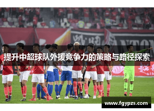 提升中超球队外援竞争力的策略与路径探索 提升中超球队外援竞争力的策略与路径探索