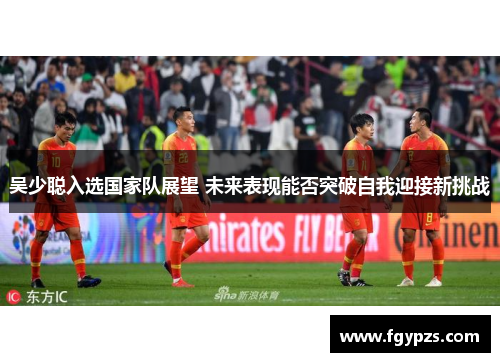 吴少聪入选国家队展望 未来表现能否突破自我迎接新挑战 吴少聪入选国家队展望 未来表现能否突破自我迎接新挑战
