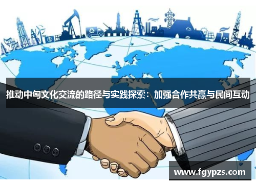 推动中匈文化交流的路径与实践探索:加强合作共赢与民间互动 推动中匈文化交流的路径与实践探索:加强合作共赢与民间互动