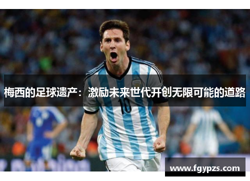 梅西的足球遗产:激励未来世代开创无限可能的道路 梅西的足球遗产:激励未来世代开创无限可能的道路