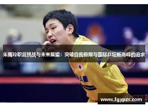 朱雨玲职涯挑战与未来展望:突破自我极限与国际乒坛新高峰的追求 朱雨玲职涯挑战与未来展望:突破自我极限与国际乒坛新高峰的追求
