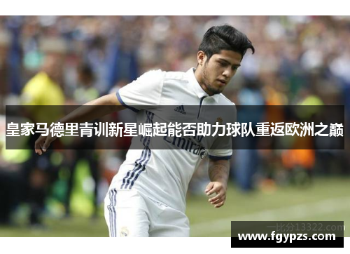 皇家马德里青训新星崛起能否助力球队重返欧洲之巅 皇家马德里青训新星崛起能否助力球队重返欧洲之巅