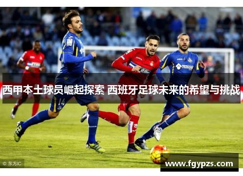 西甲本土球员崛起探索 西班牙足球未来的希望与挑战 西甲本土球员崛起探索 西班牙足球未来的希望与挑战