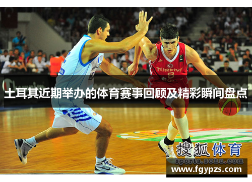 土耳其近期举办的体育赛事回顾及精彩瞬间盘点 土耳其近期举办的体育赛事回顾及精彩瞬间盘点