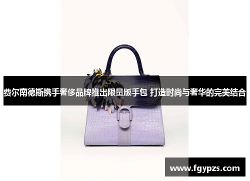 费尔南德斯携手奢侈品牌推出限量版手包 打造时尚与奢华的完美结合 费尔南德斯携手奢侈品牌推出限量版手包 打造时尚与奢华的完美结合