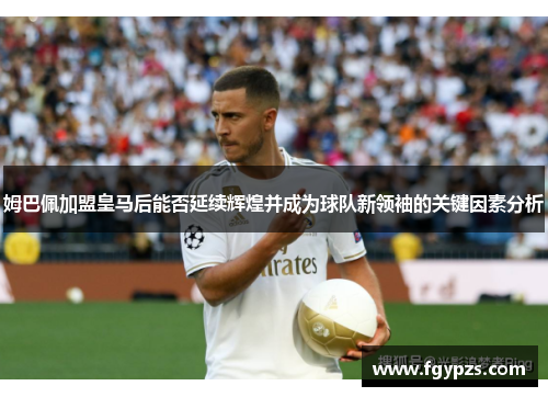 姆巴佩加盟皇马后能否延续辉煌并成为球队新领袖的关键因素分析