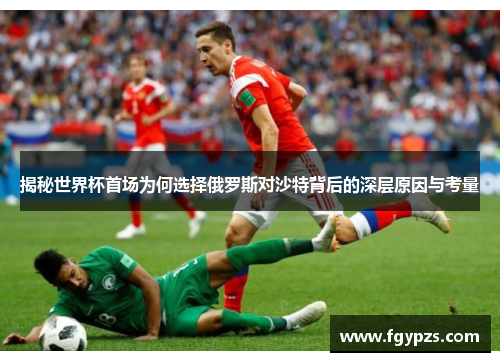 揭秘世界杯首场为何选择俄罗斯对沙特背后的深层原因与考量